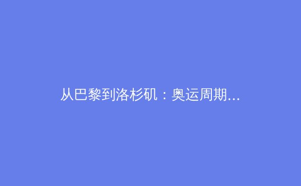 从巴黎到洛杉矶：奥运周期背后的全球体育权力转移与商业逻辑