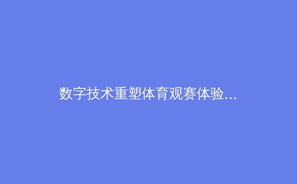 数字技术重塑体育观赛体验：从沉浸式直播到互动式竞技生态 - 2