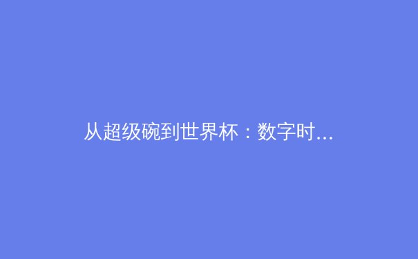 从超级碗到世界杯：数字时代体育赛事传播的范式革命与商业逻辑重构 - 2