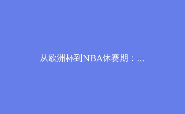 从欧洲杯到NBA休赛期：2024盛夏体坛动态深度解析 - 4