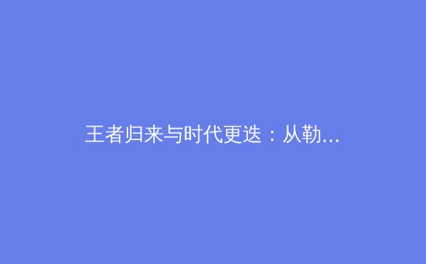 王者归来与时代更迭：从勒布朗·詹姆斯续约看联盟权力格局新演变 - 4