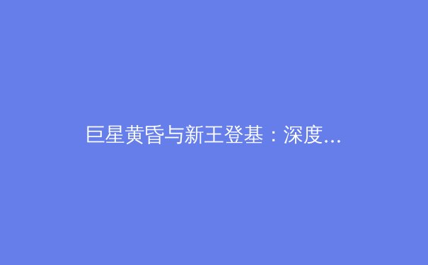 巨星黄昏与新王登基：深度解析当代职业体育的权力更迭与未来趋势