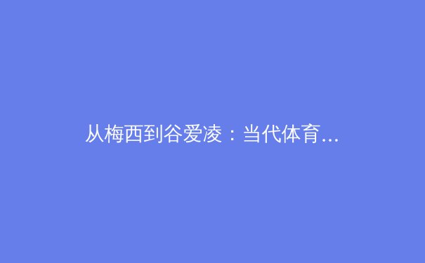 从梅西到谷爱凌：当代体育巨星如何重塑全球商业版图与文化叙事 - 2