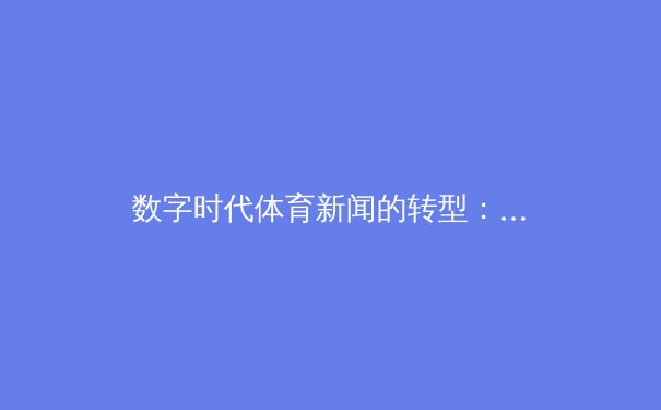 数字时代体育新闻的转型：从赛场快讯到沉浸式叙事革命
